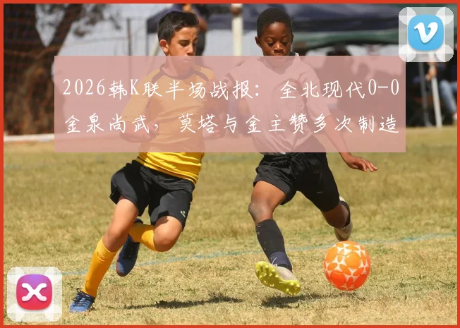 2026韩K联半场战报：全北现代0-0金泉尚武，莫塔与金主赞多次制造威胁攻势