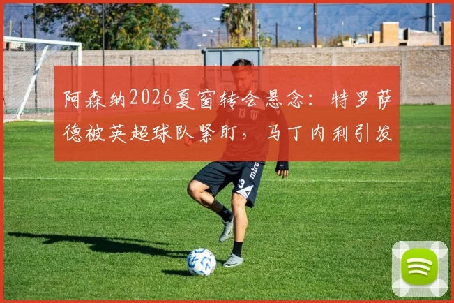 阿森纳2026夏窗转会悬念:特罗萨德被英超球队紧盯,马丁内利引发沙特豪门兴趣