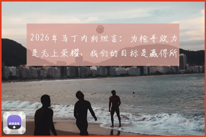 2026年马丁内利坦言：为枪手效力是无上荣耀，我们的目标是赢得所有冠军奖杯