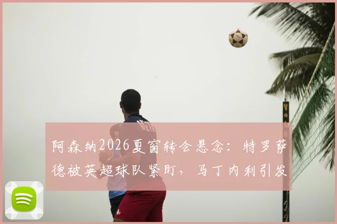 阿森纳2026夏窗转会悬念：特罗萨德被英超球队紧盯，马丁内利引发沙特豪门兴趣