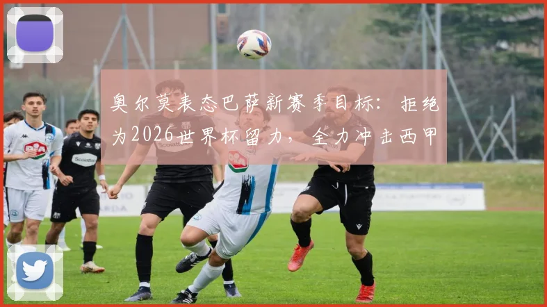 奥尔莫表态巴萨新赛季目标:拒绝为2026世界杯留力,全力冲击西甲百分