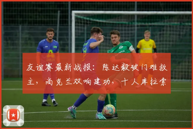 友谊赛最新战报：陈达毅破门难救主，尚克兰双响建功，十人库拉索1-4苏格兰遭遇惨败