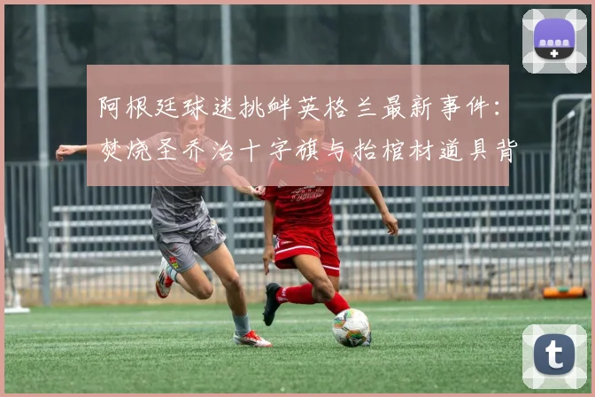 阿根廷球迷挑衅英格兰最新事件:焚烧圣乔治十字旗与抬棺材道具背后的足球世仇解析