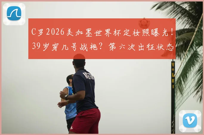 C罗2026美加墨世界杯定妆照曝光！39岁穿几号战袍？第六次出征状态引热议，附历届造型对比