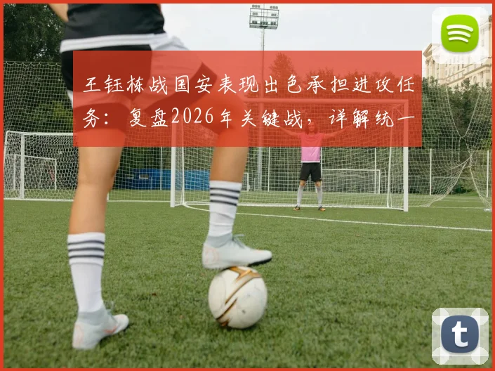 王钰栋战国安表现出色承担进攻任务：复盘2026年关键战，详解统一性打法与球员角色担当
