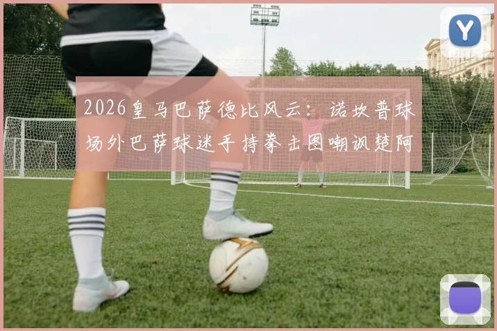 2026皇马巴萨德比风云：诺坎普球场外巴萨球迷手持拳击图嘲讽楚阿梅尼、巴尔韦德事件全解析，深度探讨球场恩怨与球迷文化