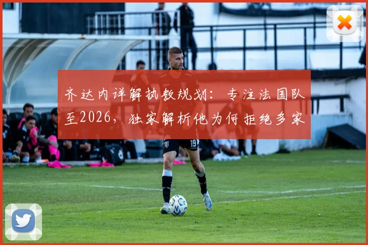 齐达内详解执教规划：专注法国队至2026，独家解析他为何拒绝多家豪门邀约