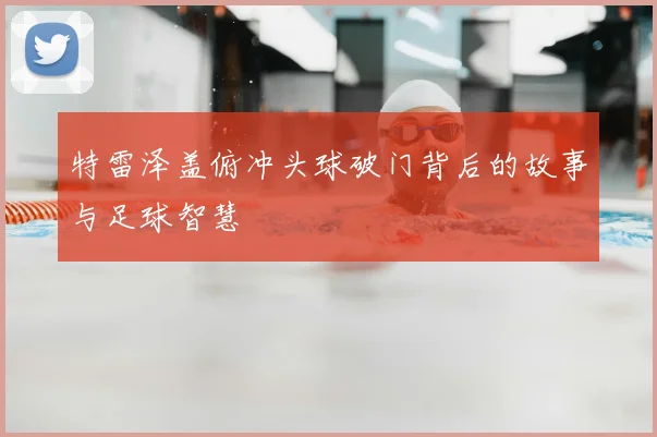 特雷泽盖俯冲头球破门背后的故事与足球智慧