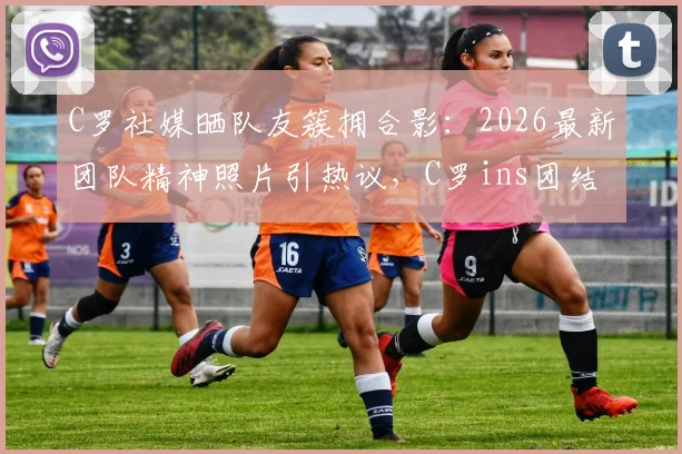 C罗社媒晒队友簇拥合影：2026最新团队精神照片引热议，C罗ins团结宣言深度解读
