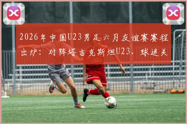 2026年中国U23男足六月友谊赛赛程出炉:对阵塔吉克斯坦U23,球迷关注热身效果与阵容选择