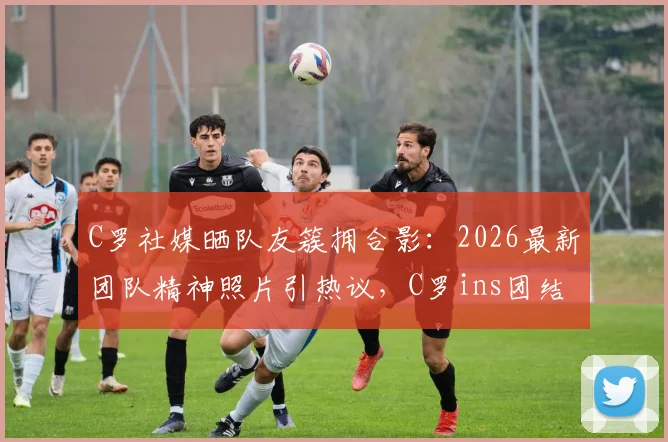 C罗社媒晒队友簇拥合影:2026最新团队精神照片引热议,C罗ins团结宣言深度解读