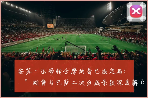 安苏·法蒂转会摩纳哥已成定局：买断费与巴萨二次分成条款深度解读，影响至2026年