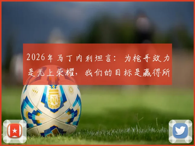 2026年马丁内利坦言:为枪手效力是无上荣耀,我们的目标是赢得所有冠军奖杯
