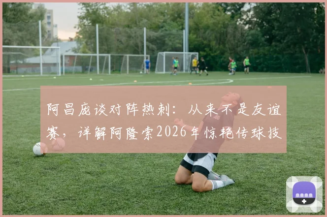 阿昌庞谈对阵热刺：从来不是友谊赛，详解阿隆索2026年惊艳传球技术特点