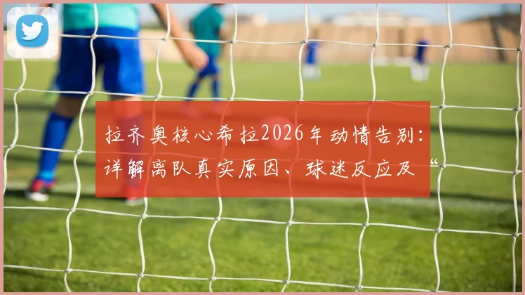 拉齐奥核心希拉2026年动情告别:详解离队真实原因、球迷反应及“带走一切”深情寄语