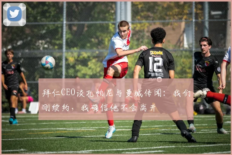 拜仁CEO谈孔帕尼与曼城传闻：我们刚续约，我确信他不会离开