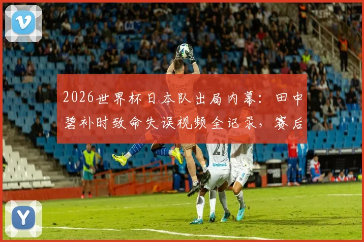 2026世界杯日本队出局内幕：田中碧补时致命失误视频全记录，赛后痛哭拒绝采访背后