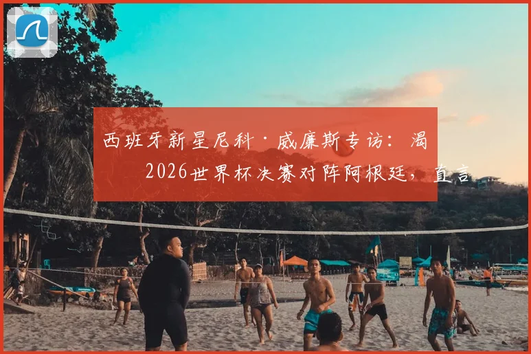 西班牙新星尼科·威廉斯专访：渴望2026世界杯决赛对阵阿根廷，直言最大愿望是与梅西交换球衣