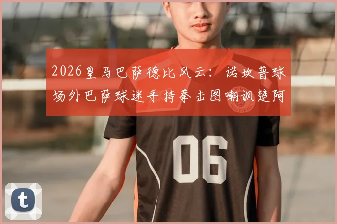 2026皇马巴萨德比风云:诺坎普球场外巴萨球迷手持拳击图嘲讽楚阿梅尼、巴尔韦德事件全解析,深度探讨球场恩怨与球迷文化