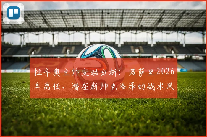 拉齐奥主帅变动分析:若萨里2026年离任,潜在新帅克洛泽的战术风格与执教前景展望