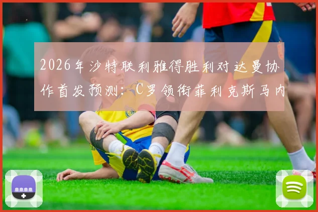 2026年沙特联利雅得胜利对达曼协作首发预测：C罗领衔菲利克斯马内出战，完整球员名单与战术前瞻