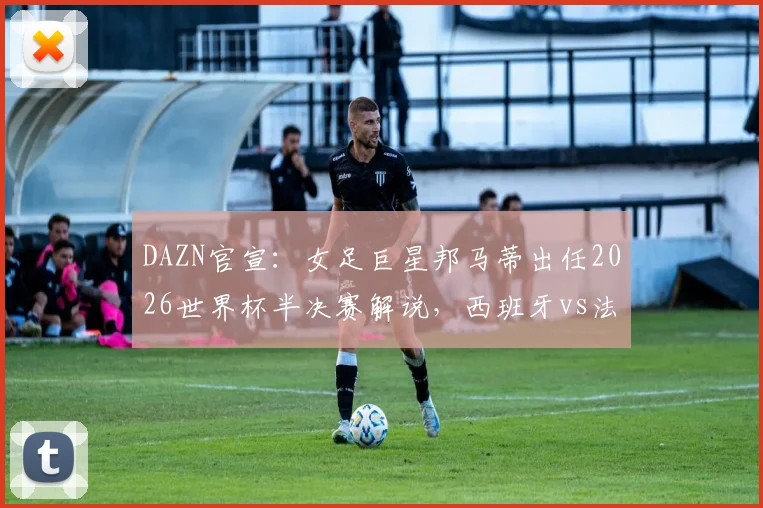 DAZN官宣：女足巨星邦马蒂出任2026世界杯半决赛解说，西班牙vs法国焦点战专业前瞻