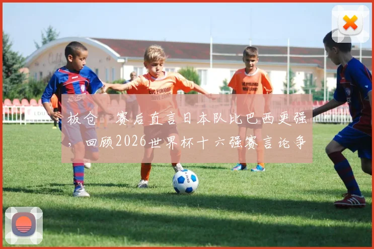 板仓滉赛后直言日本队比巴西更强，回顾2026世界杯十六强赛言论争议