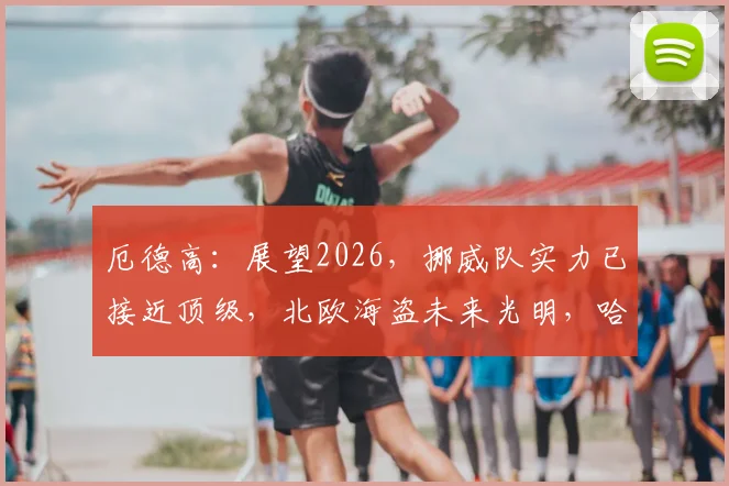 厄德高：展望2026，挪威队实力已接近顶级，北欧海盗未来光明，哈兰德是关键