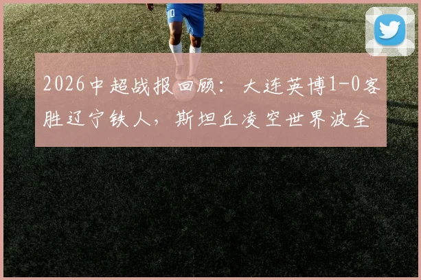 2026中超战报回顾：大连英博1-0客胜辽宁铁人，斯坦丘凌空世界波全程技战术解析