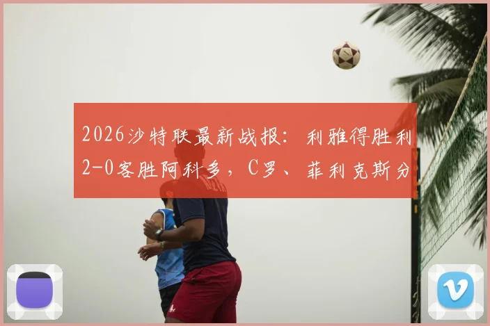 2026沙特联最新战报：利雅得胜利2-0客胜阿科多，C罗、菲利克斯分别破门，附全场精华回放与积分榜排名解读