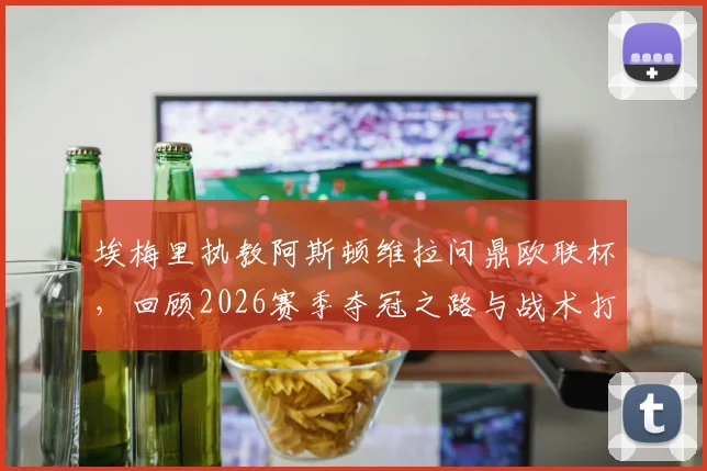 埃梅里执教阿斯顿维拉问鼎欧联杯，回顾2026赛季夺冠之路与战术打法解析