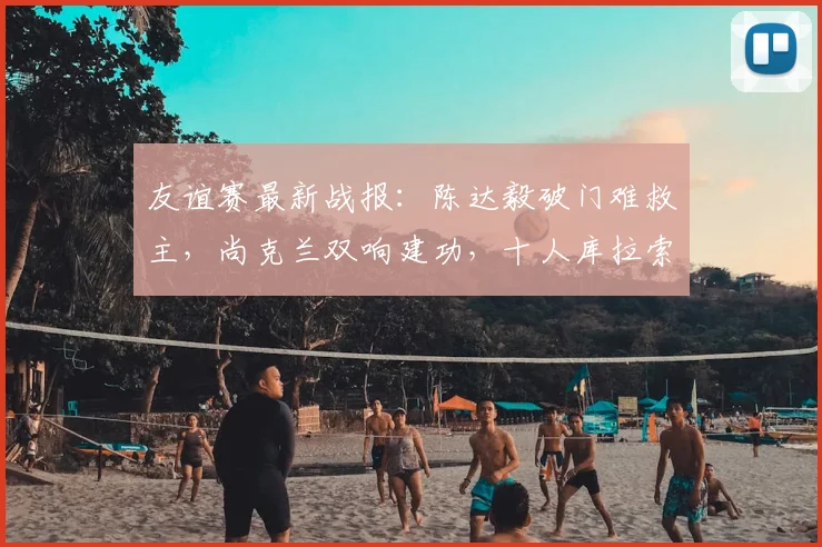 友谊赛最新战报：陈达毅破门难救主，尚克兰双响建功，十人库拉索1-4苏格兰遭遇惨败
