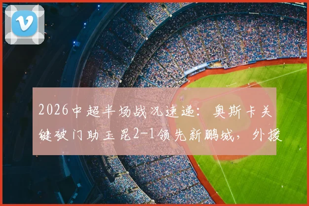 2026中超半场战况速递:奥斯卡关键破门助玉昆2-1领先新鹏城,外援射手榜排名实时更新
