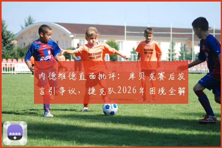 内德维德直面批评:库贝克赛后发言引争议,捷克队2026年困境全解析