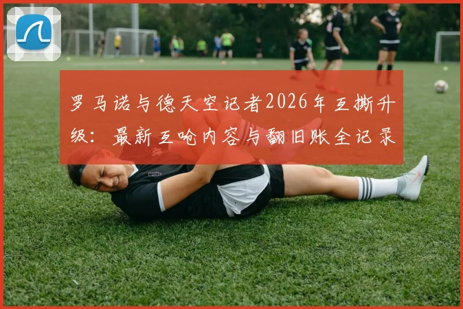 罗马诺与德天空记者2026年互撕升级：最新互呛内容与翻旧账全记录，欧洲足坛两大消息源为何闹翻