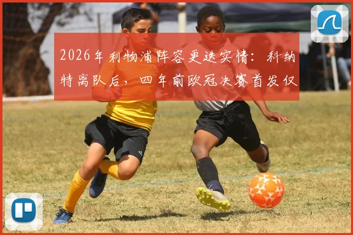2026年利物浦阵容更迭实情：科纳特离队后，四年前欧冠决赛首发仅剩两员老将留守