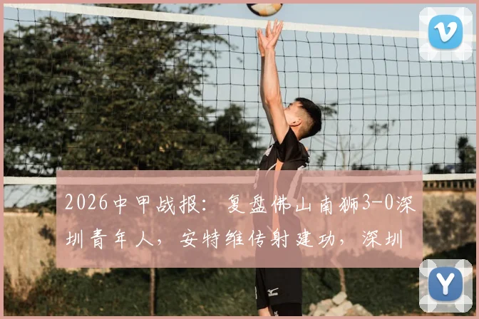 2026中甲战报：复盘佛山南狮3-0深圳青年人，安特维传射建功，深圳防线问题凸显（附最新积分榜）
