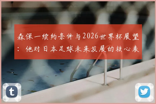 森保一续约条件与2026世界杯展望:他对日本足球未来发展的核心表态与利弊分析