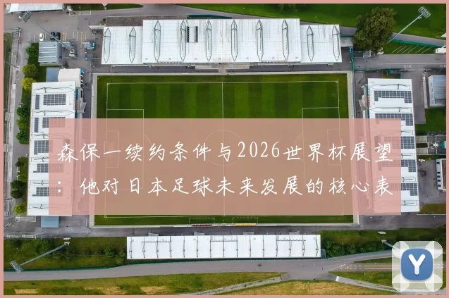 森保一续约条件与2026世界杯展望：他对日本足球未来发展的核心表态与利弊分析