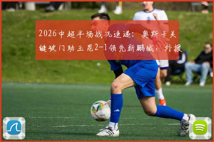 2026中超半场战况速递：奥斯卡关键破门助玉昆2-1领先新鹏城，外援射手榜排名实时更新