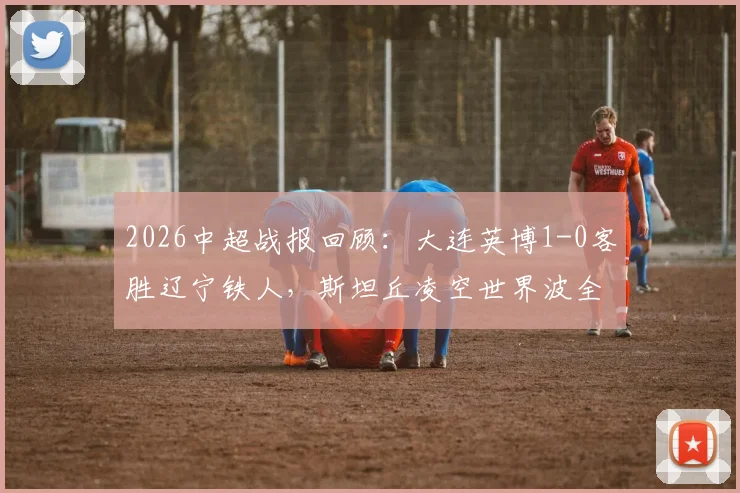2026中超战报回顾：大连英博1-0客胜辽宁铁人，斯坦丘凌空世界波全程技战术解析