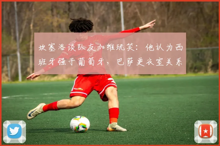 坎塞洛谈队友加维玩笑：他认为西班牙强于葡萄牙，巴萨更衣室关系融洽引热议