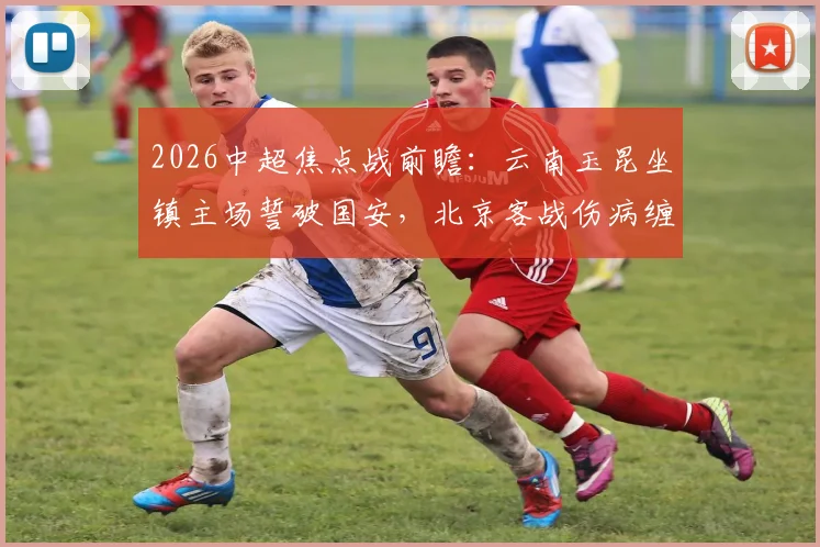 2026中超焦点战前瞻：云南玉昆坐镇主场誓破国安，北京客战伤病缠身如何抢分？