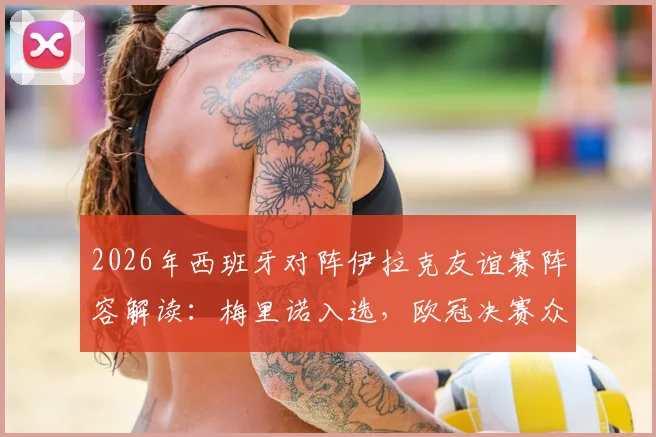 2026年西班牙对阵伊拉克友谊赛阵容解读:梅里诺入选,欧冠决赛众国脚为何集体缺席?