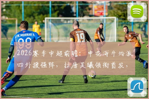 2026赛季中超前瞻：申花海牛均派四外援强阵，拉唐吴曦领衔首发，附双方交锋历史解析