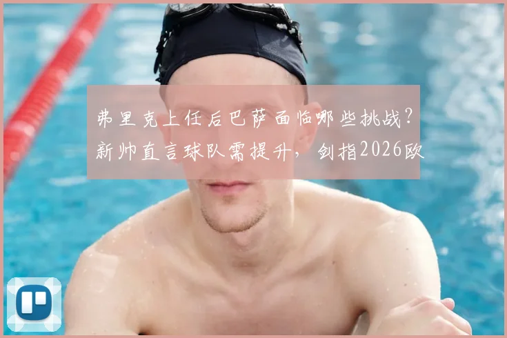 弗里克上任后巴萨面临哪些挑战?新帅直言球队需提升,剑指2026欧冠冠军