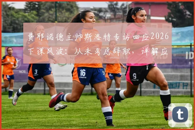 费耶诺德主帅斯洛特专访回应2026下课风波:从未考虑辞职,详解应对批评与未来规划