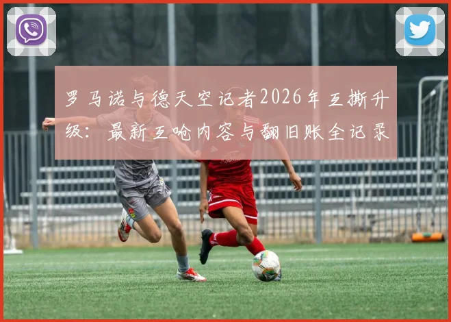 罗马诺与德天空记者2026年互撕升级：最新互呛内容与翻旧账全记录，欧洲足坛两大消息源为何闹翻