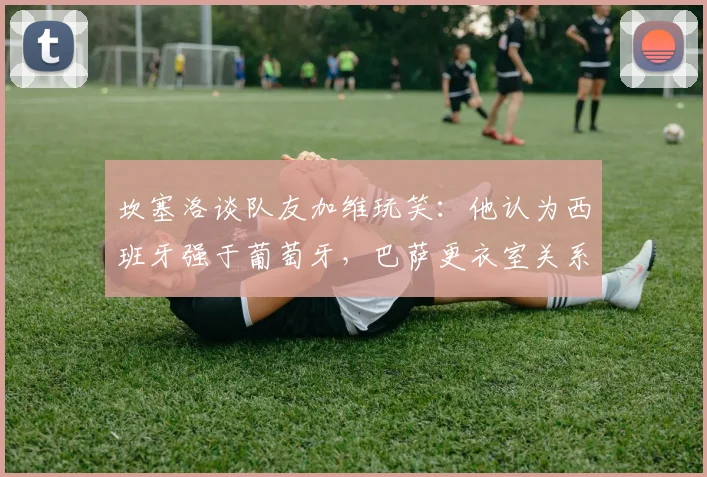 坎塞洛谈队友加维玩笑:他认为西班牙强于葡萄牙,巴萨更衣室关系融洽引热议