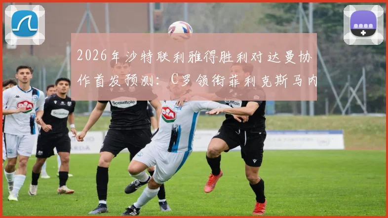 2026年沙特联利雅得胜利对达曼协作首发预测：C罗领衔菲利克斯马内出战，完整球员名单与战术前瞻